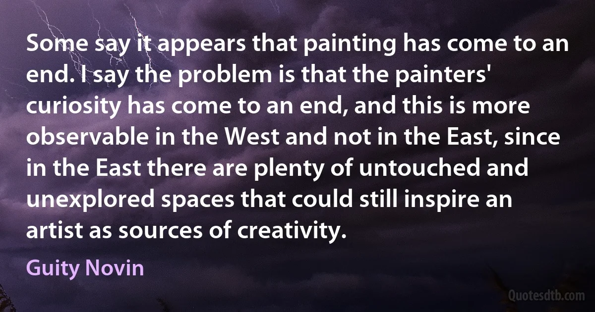 Some say it appears that painting has come to an end. I say the problem is that the painters' curiosity has come to an end, and this is more observable in the West and not in the East, since in the East there are plenty of untouched and unexplored spaces that could still inspire an artist as sources of creativity. (Guity Novin)