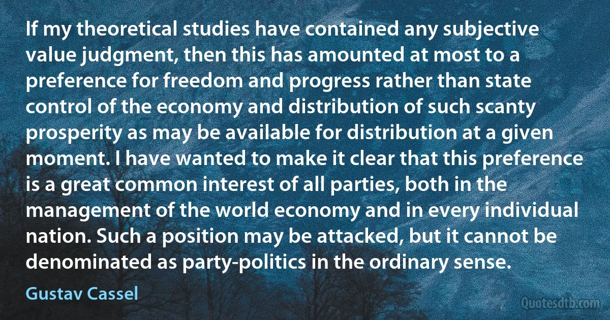 If my theoretical studies have contained any subjective value judgment, then this has amounted at most to a preference for freedom and progress rather than state control of the economy and distribution of such scanty prosperity as may be available for distribution at a given moment. I have wanted to make it clear that this preference is a great common interest of all parties, both in the management of the world economy and in every individual nation. Such a position may be attacked, but it cannot be denominated as party-politics in the ordinary sense. (Gustav Cassel)