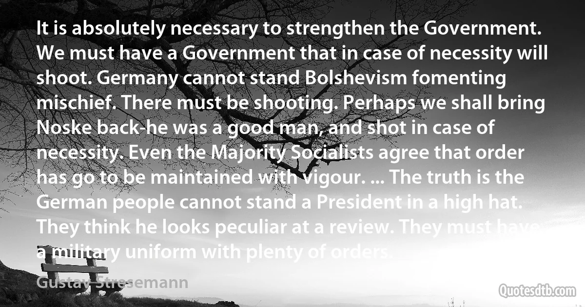 It is absolutely necessary to strengthen the Government. We must have a Government that in case of necessity will shoot. Germany cannot stand Bolshevism fomenting mischief. There must be shooting. Perhaps we shall bring Noske back-he was a good man, and shot in case of necessity. Even the Majority Socialists agree that order has go to be maintained with vigour. ... The truth is the German people cannot stand a President in a high hat. They think he looks peculiar at a review. They must have a military uniform with plenty of orders. (Gustav Stresemann)