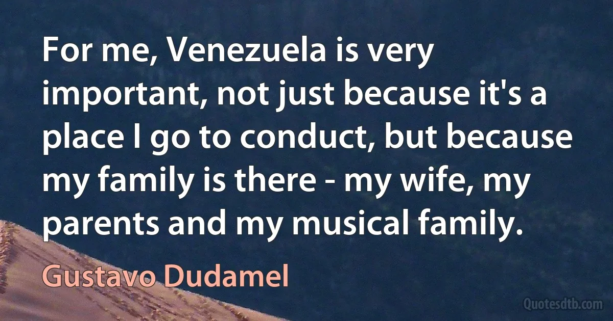 For me, Venezuela is very important, not just because it's a place I go to conduct, but because my family is there - my wife, my parents and my musical family. (Gustavo Dudamel)