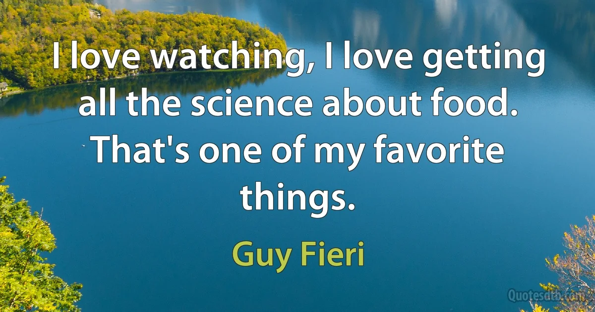 I love watching, I love getting all the science about food. That's one of my favorite things. (Guy Fieri)