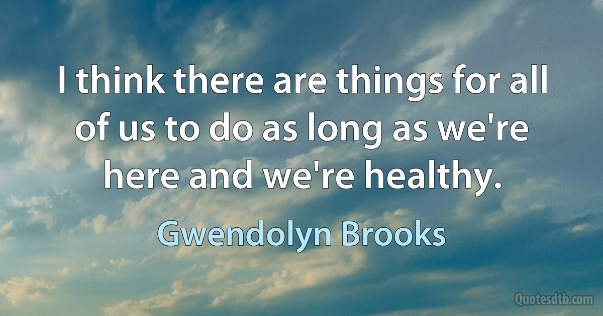 I think there are things for all of us to do as long as we're here and we're healthy. (Gwendolyn Brooks)