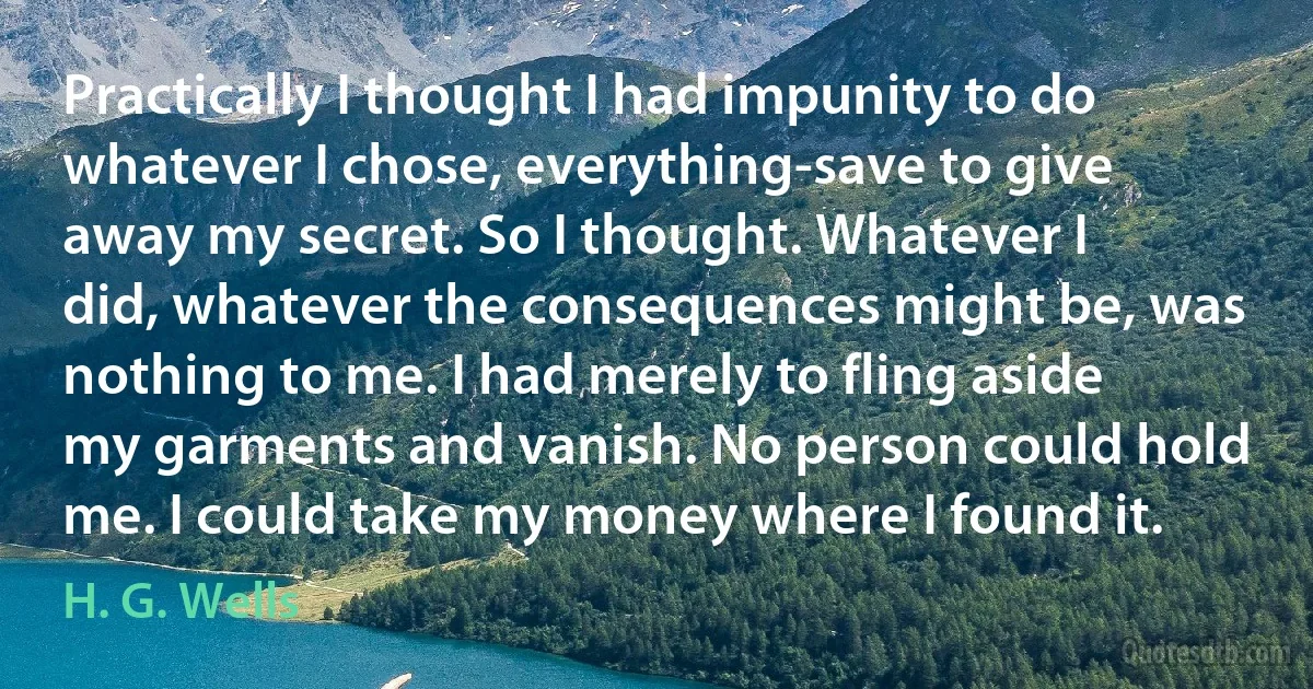 Practically I thought I had impunity to do whatever I chose, everything-save to give away my secret. So I thought. Whatever I did, whatever the consequences might be, was nothing to me. I had merely to fling aside my garments and vanish. No person could hold me. I could take my money where I found it. (H. G. Wells)