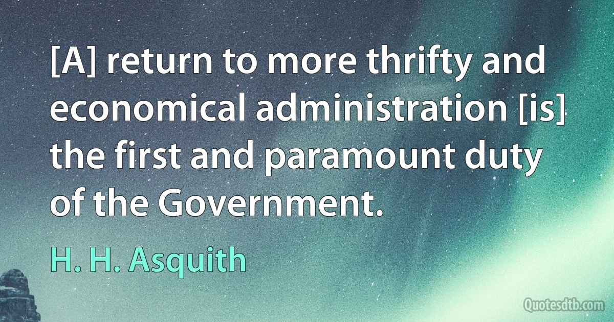 [A] return to more thrifty and economical administration [is] the first and paramount duty of the Government. (H. H. Asquith)