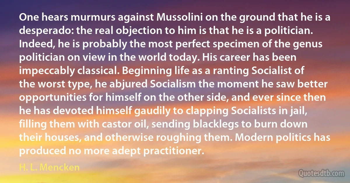 One hears murmurs against Mussolini on the ground that he is a desperado: the real objection to him is that he is a politician. Indeed, he is probably the most perfect specimen of the genus politician on view in the world today. His career has been impeccably classical. Beginning life as a ranting Socialist of the worst type, he abjured Socialism the moment he saw better opportunities for himself on the other side, and ever since then he has devoted himself gaudily to clapping Socialists in jail, filling them with castor oil, sending blacklegs to burn down their houses, and otherwise roughing them. Modern politics has produced no more adept practitioner. (H. L. Mencken)