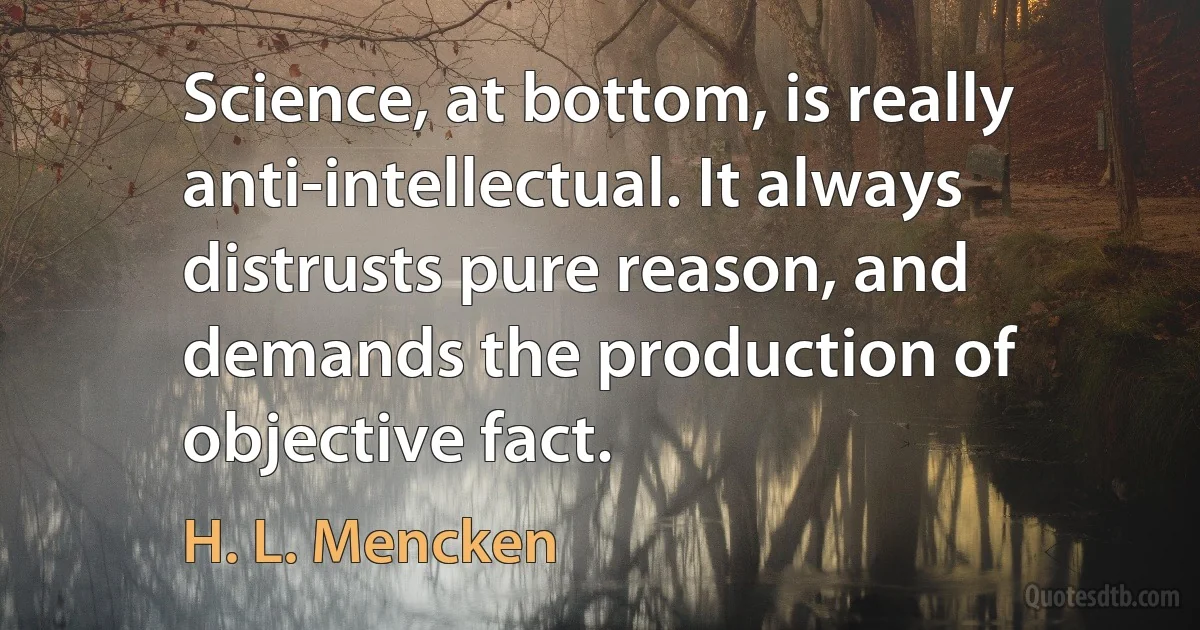 Science, at bottom, is really anti-intellectual. It always distrusts pure reason, and demands the production of objective fact. (H. L. Mencken)