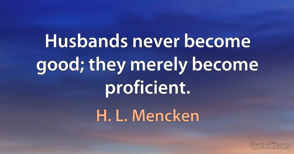 Husbands never become good; they merely become proficient. (H. L. Mencken)