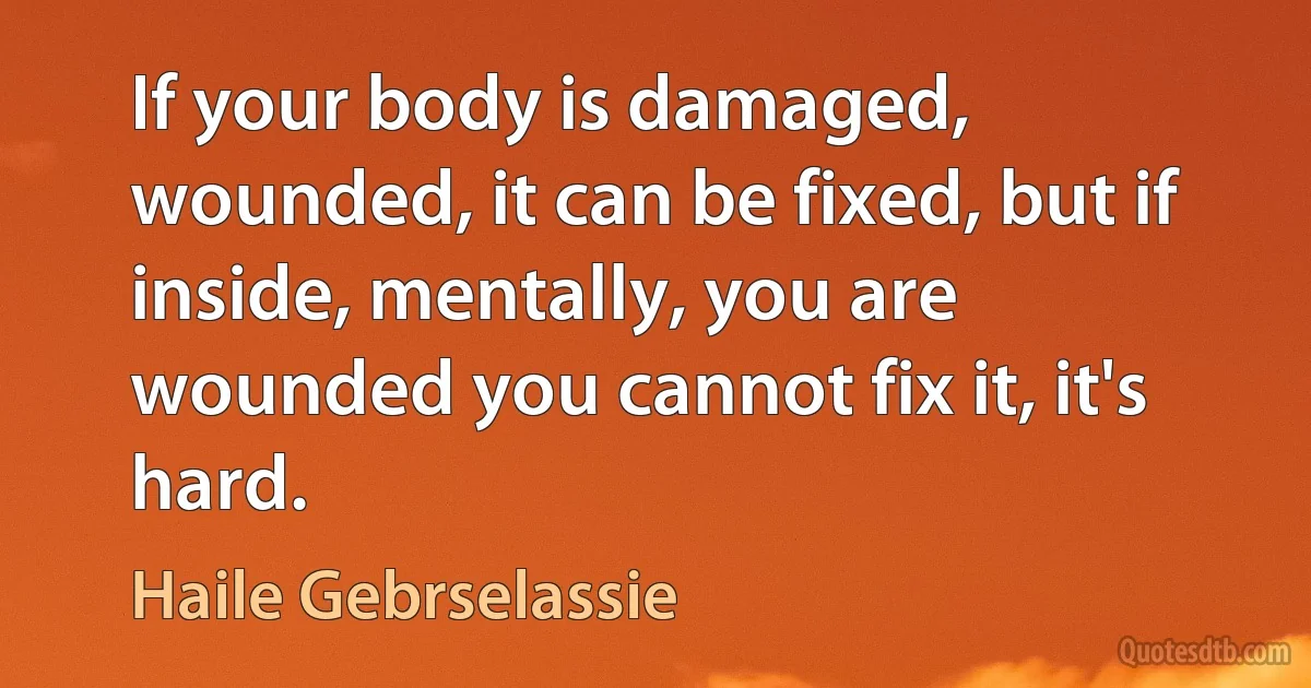 If your body is damaged, wounded, it can be fixed, but if inside, mentally, you are wounded you cannot fix it, it's hard. (Haile Gebrselassie)