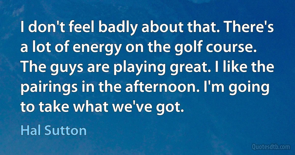 I don't feel badly about that. There's a lot of energy on the golf course. The guys are playing great. I like the pairings in the afternoon. I'm going to take what we've got. (Hal Sutton)