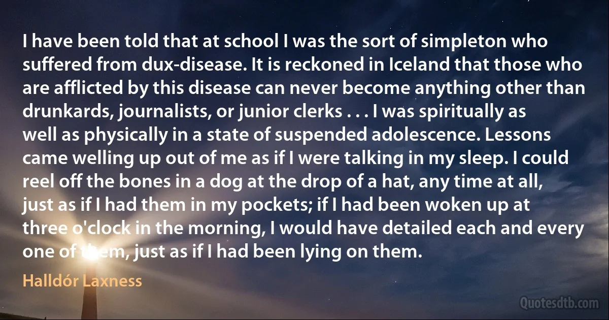 I have been told that at school I was the sort of simpleton who suffered from dux-disease. It is reckoned in Iceland that those who are afflicted by this disease can never become anything other than drunkards, journalists, or junior clerks . . . I was spiritually as well as physically in a state of suspended adolescence. Lessons came welling up out of me as if I were talking in my sleep. I could reel off the bones in a dog at the drop of a hat, any time at all, just as if I had them in my pockets; if I had been woken up at three o'clock in the morning, I would have detailed each and every one of them, just as if I had been lying on them. (Halldór Laxness)