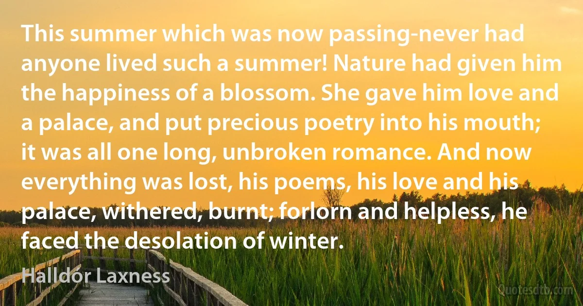 This summer which was now passing-never had anyone lived such a summer! Nature had given him the happiness of a blossom. She gave him love and a palace, and put precious poetry into his mouth; it was all one long, unbroken romance. And now everything was lost, his poems, his love and his palace, withered, burnt; forlorn and helpless, he faced the desolation of winter. (Halldór Laxness)