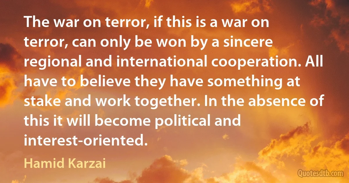 The war on terror, if this is a war on terror, can only be won by a sincere regional and international cooperation. All have to believe they have something at stake and work together. In the absence of this it will become political and interest-oriented. (Hamid Karzai)