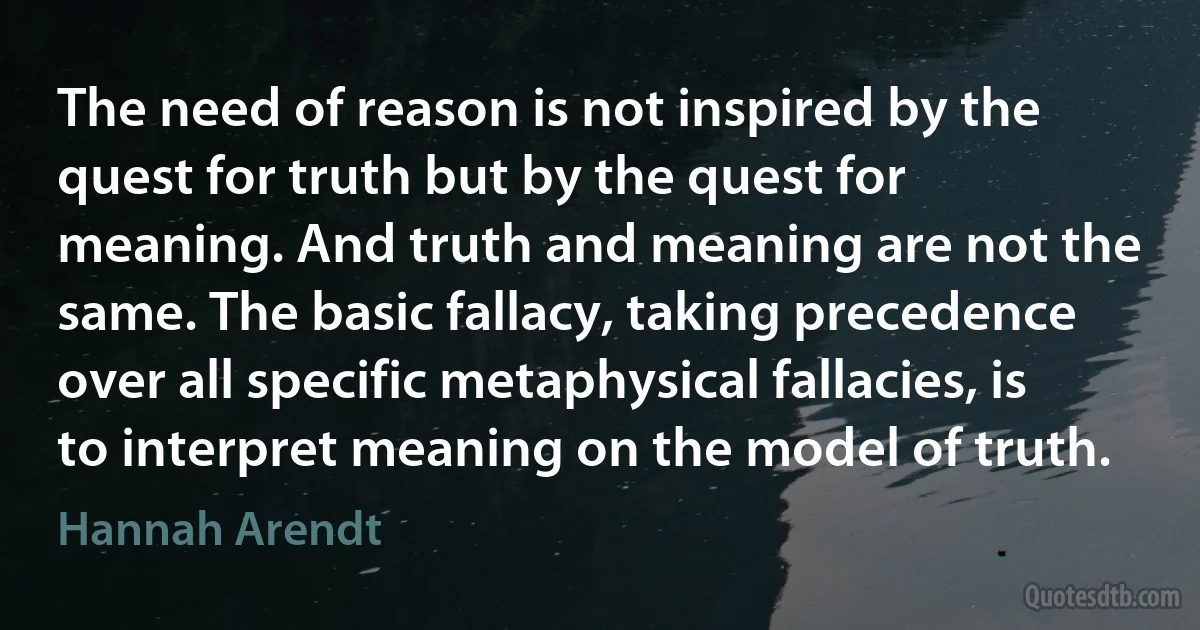 The need of reason is not inspired by the quest for truth but by the quest for meaning. And truth and meaning are not the same. The basic fallacy, taking precedence over all specific metaphysical fallacies, is to interpret meaning on the model of truth. (Hannah Arendt)