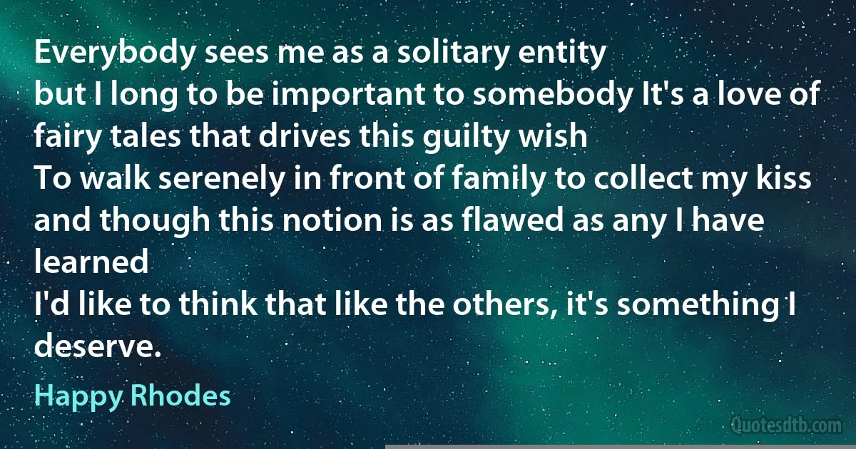 Everybody sees me as a solitary entity
but I long to be important to somebody It's a love of fairy tales that drives this guilty wish
To walk serenely in front of family to collect my kiss
and though this notion is as flawed as any I have learned
I'd like to think that like the others, it's something I deserve. (Happy Rhodes)