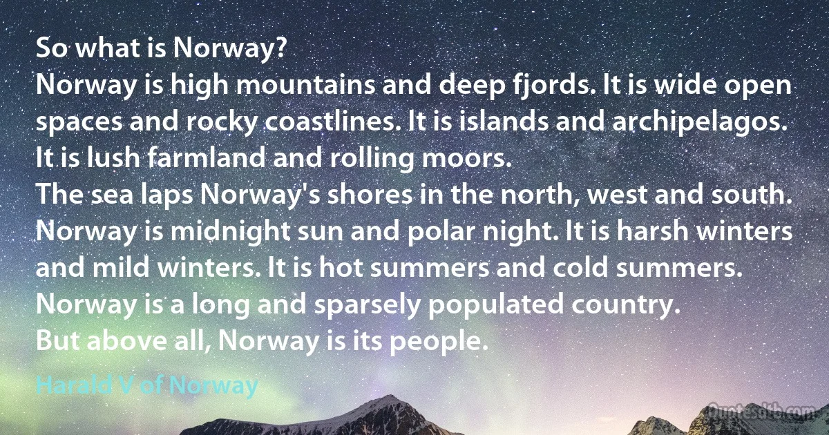 So what is Norway?
Norway is high mountains and deep fjords. It is wide open spaces and rocky coastlines. It is islands and archipelagos. It is lush farmland and rolling moors.
The sea laps Norway's shores in the north, west and south.
Norway is midnight sun and polar night. It is harsh winters and mild winters. It is hot summers and cold summers.
Norway is a long and sparsely populated country.
But above all, Norway is its people. (Harald V of Norway)