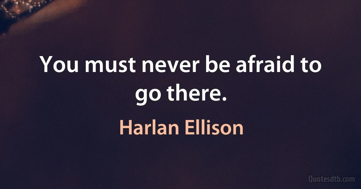 You must never be afraid to go there. (Harlan Ellison)