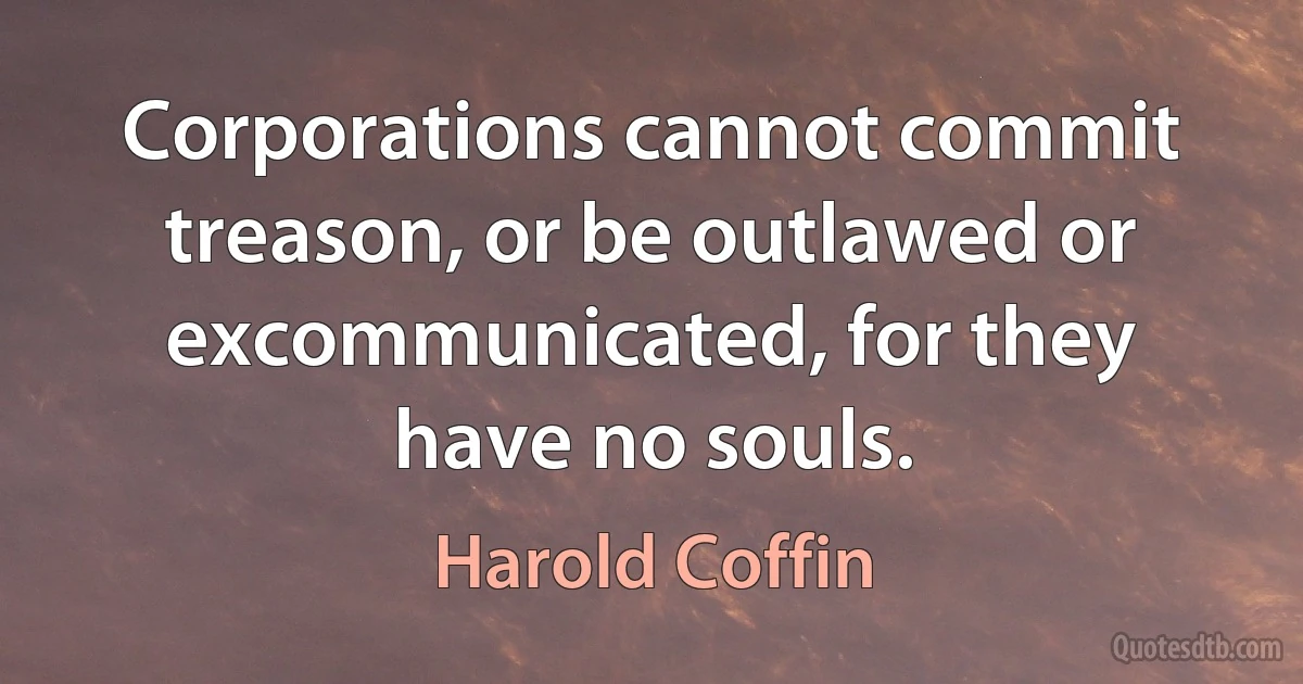 Corporations cannot commit treason, or be outlawed or excommunicated, for they have no souls. (Harold Coffin)