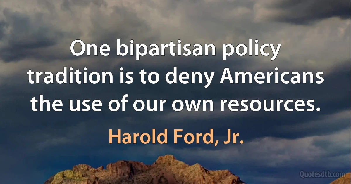 One bipartisan policy tradition is to deny Americans the use of our own resources. (Harold Ford, Jr.)