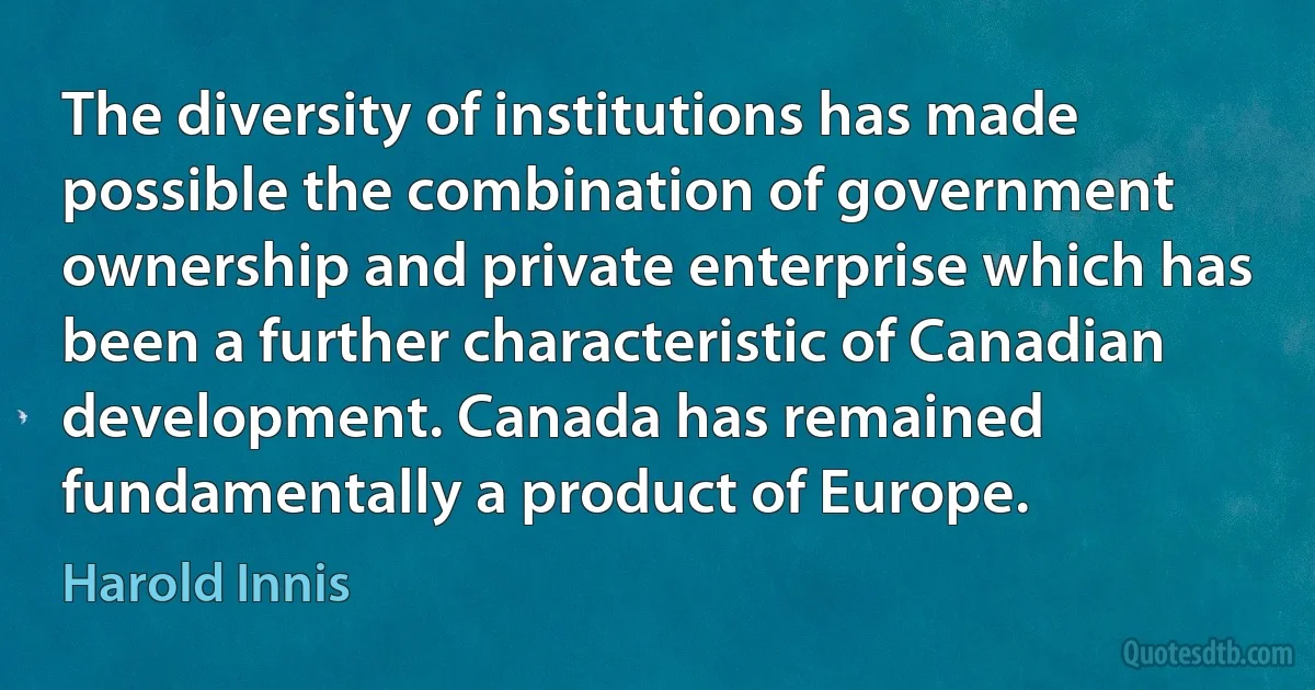 The diversity of institutions has made possible the combination of government ownership and private enterprise which has been a further characteristic of Canadian development. Canada has remained fundamentally a product of Europe. (Harold Innis)