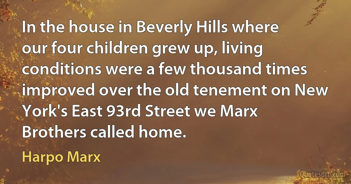 In the house in Beverly Hills where our four children grew up, living conditions were a few thousand times improved over the old tenement on New York's East 93rd Street we Marx Brothers called home. (Harpo Marx)