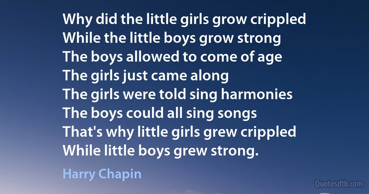 Why did the little girls grow crippled
While the little boys grow strong
The boys allowed to come of age
The girls just came along
The girls were told sing harmonies
The boys could all sing songs
That's why little girls grew crippled
While little boys grew strong. (Harry Chapin)