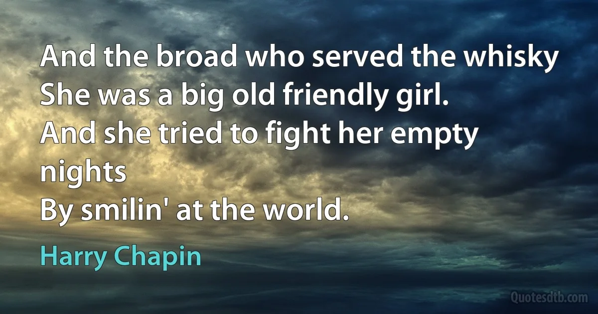 And the broad who served the whisky
She was a big old friendly girl.
And she tried to fight her empty nights
By smilin' at the world. (Harry Chapin)