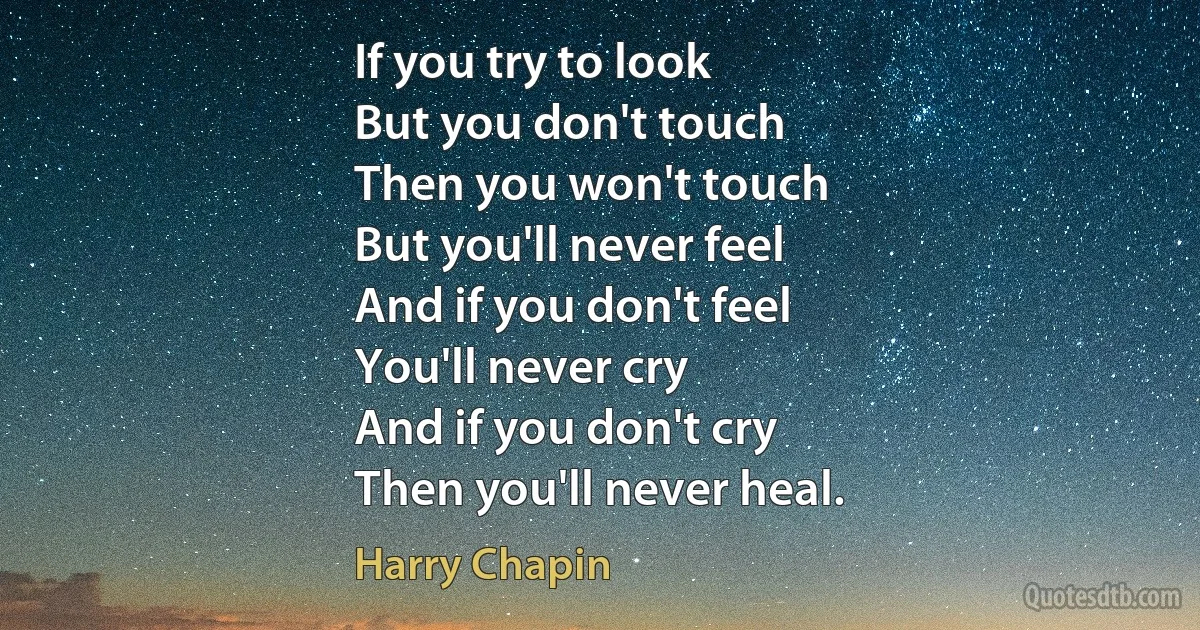 If you try to look
But you don't touch
Then you won't touch
But you'll never feel
And if you don't feel
You'll never cry
And if you don't cry
Then you'll never heal. (Harry Chapin)