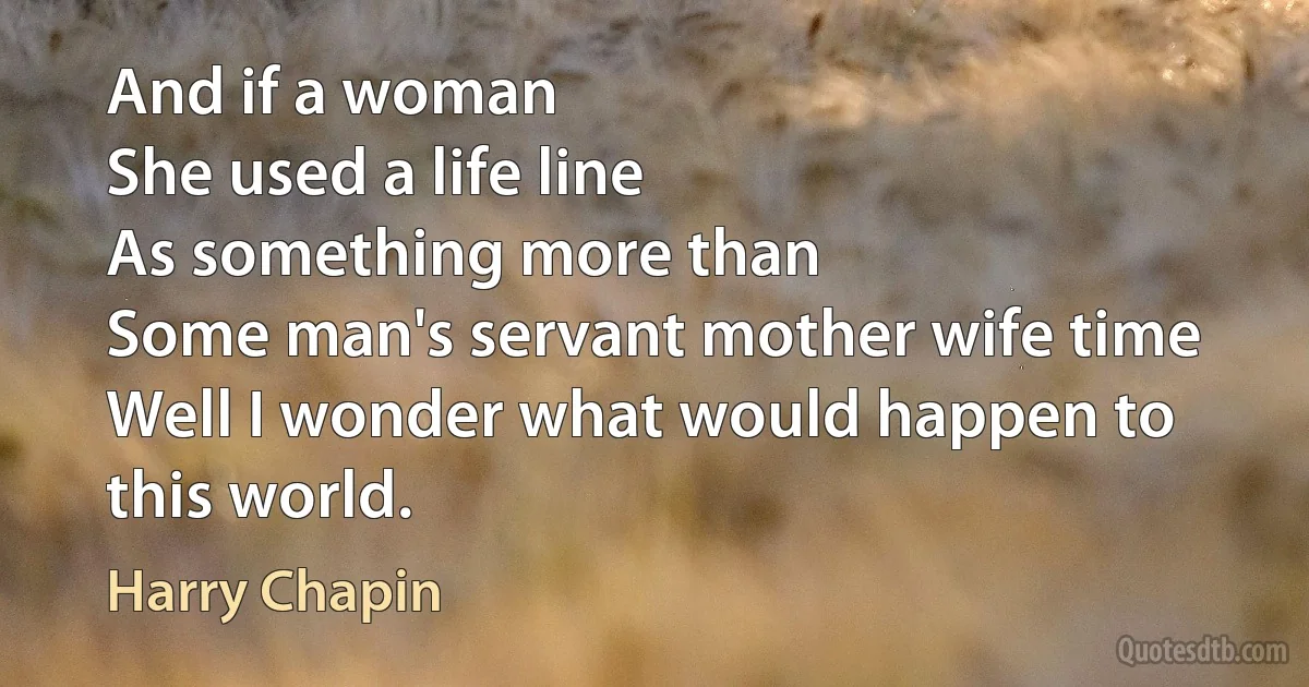 And if a woman
She used a life line
As something more than
Some man's servant mother wife time
Well I wonder what would happen to this world. (Harry Chapin)