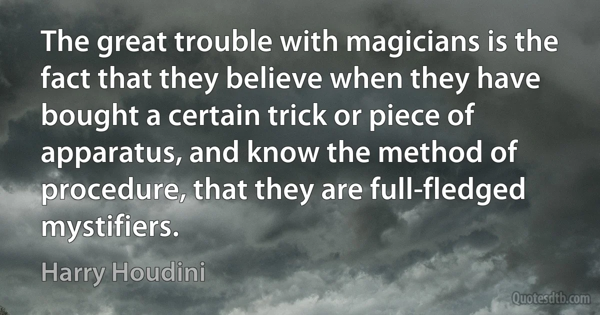 The great trouble with magicians is the fact that they believe when they have bought a certain trick or piece of apparatus, and know the method of procedure, that they are full-fledged mystifiers. (Harry Houdini)