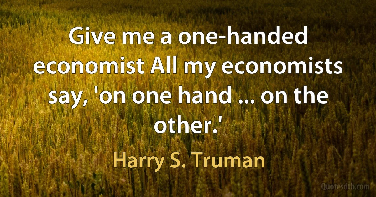 Give me a one-handed economist All my economists say, 'on one hand ... on the other.' (Harry S. Truman)