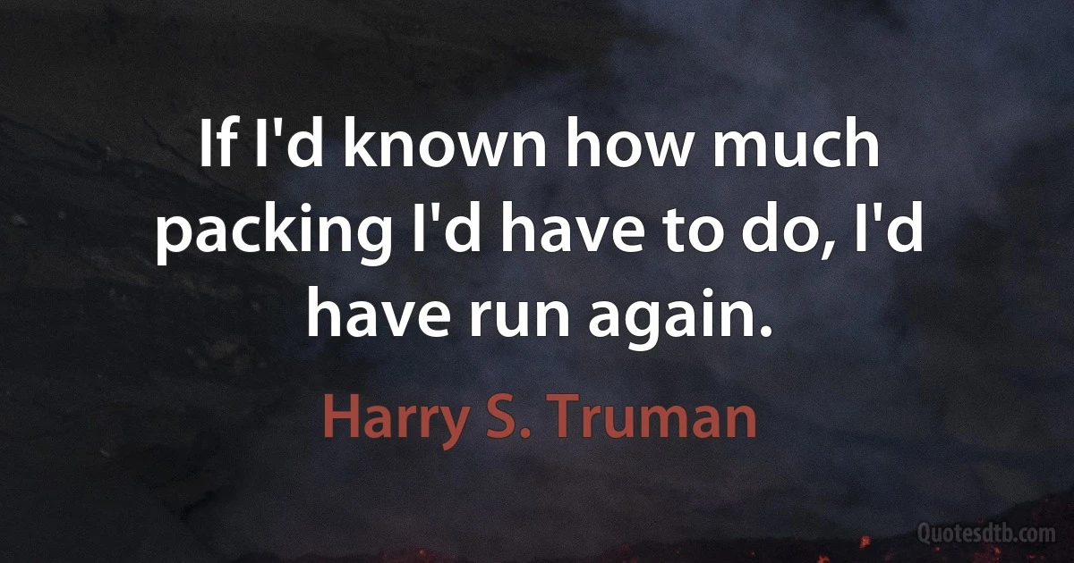 If I'd known how much packing I'd have to do, I'd have run again. (Harry S. Truman)