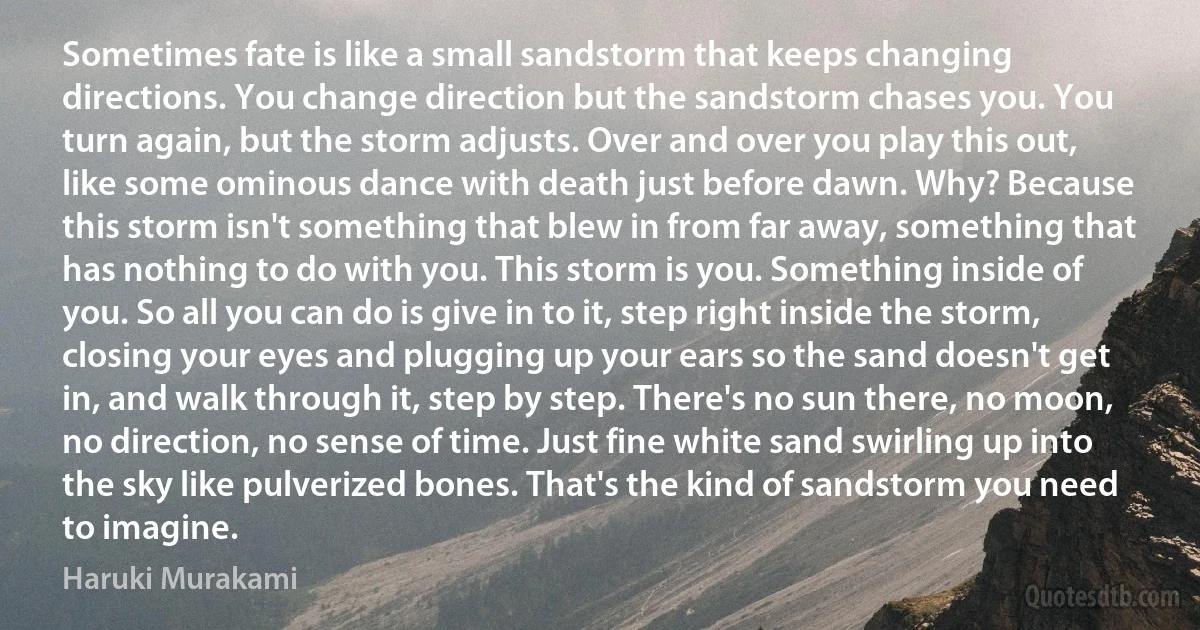 Sometimes fate is like a small sandstorm that keeps changing directions. You change direction but the sandstorm chases you. You turn again, but the storm adjusts. Over and over you play this out, like some ominous dance with death just before dawn. Why? Because this storm isn't something that blew in from far away, something that has nothing to do with you. This storm is you. Something inside of you. So all you can do is give in to it, step right inside the storm, closing your eyes and plugging up your ears so the sand doesn't get in, and walk through it, step by step. There's no sun there, no moon, no direction, no sense of time. Just fine white sand swirling up into the sky like pulverized bones. That's the kind of sandstorm you need to imagine. (Haruki Murakami)