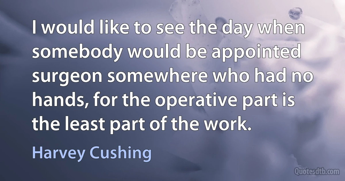 I would like to see the day when somebody would be appointed surgeon somewhere who had no hands, for the operative part is the least part of the work. (Harvey Cushing)