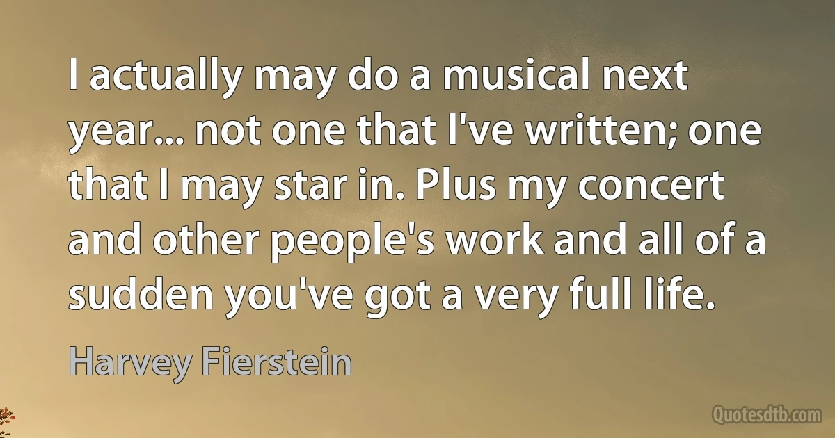 I actually may do a musical next year... not one that I've written; one that I may star in. Plus my concert and other people's work and all of a sudden you've got a very full life. (Harvey Fierstein)