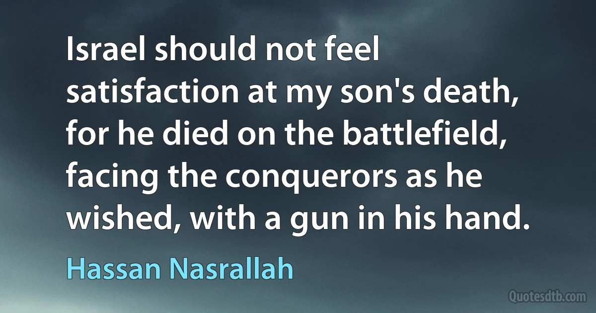 Israel should not feel satisfaction at my son's death, for he died on the battlefield, facing the conquerors as he wished, with a gun in his hand. (Hassan Nasrallah)