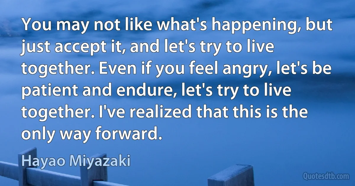 You may not like what's happening, but just accept it, and let's try to live together. Even if you feel angry, let's be patient and endure, let's try to live together. I've realized that this is the only way forward. (Hayao Miyazaki)