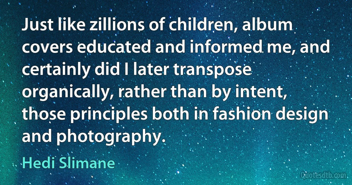 Just like zillions of children, album covers educated and informed me, and certainly did I later transpose organically, rather than by intent, those principles both in fashion design and photography. (Hedi Slimane)