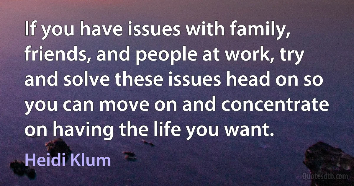 If you have issues with family, friends, and people at work, try and solve these issues head on so you can move on and concentrate on having the life you want. (Heidi Klum)