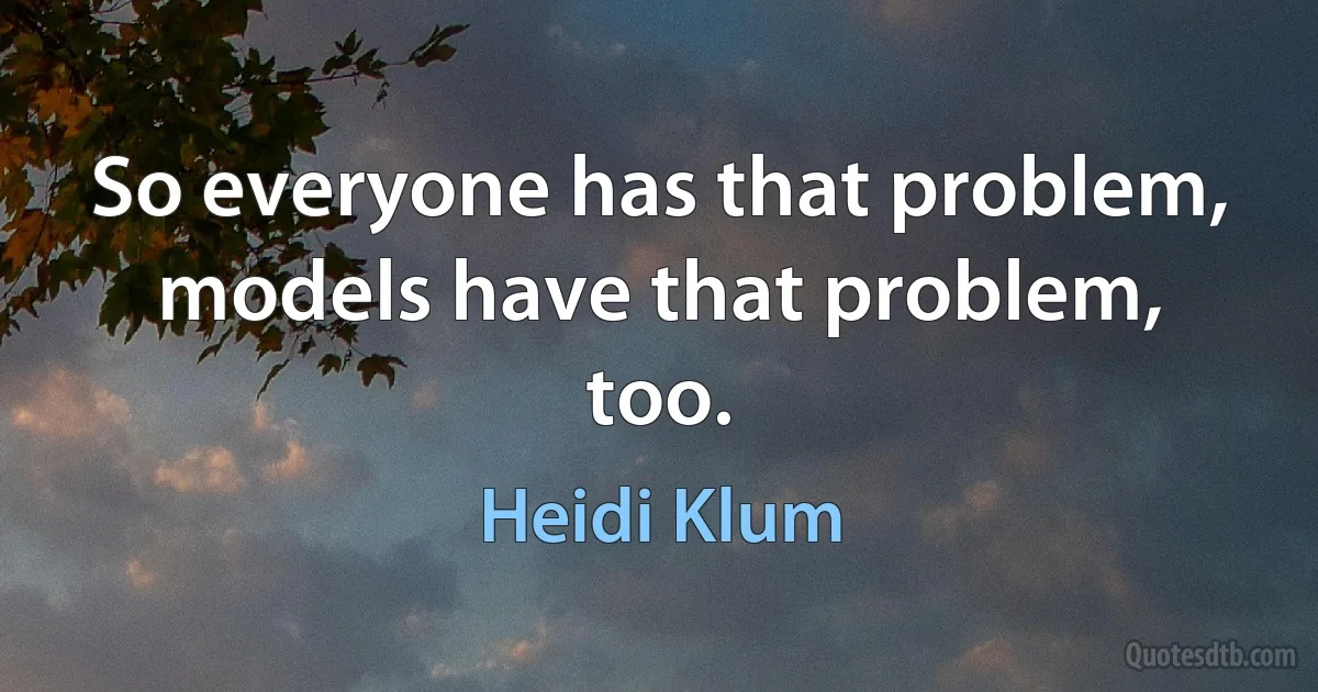 So everyone has that problem, models have that problem, too. (Heidi Klum)