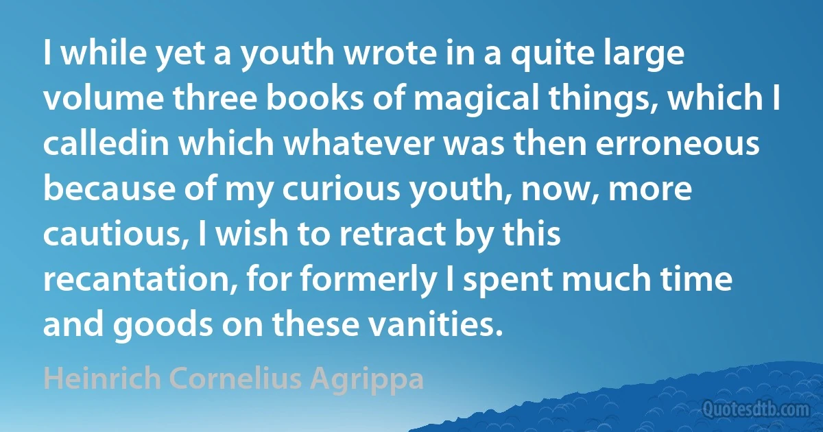 I while yet a youth wrote in a quite large volume three books of magical things, which I calledin which whatever was then erroneous because of my curious youth, now, more cautious, I wish to retract by this recantation, for formerly I spent much time and goods on these vanities. (Heinrich Cornelius Agrippa)