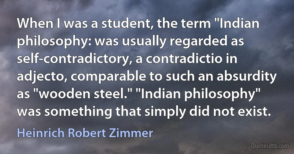 When I was a student, the term "Indian philosophy: was usually regarded as self-contradictory, a contradictio in adjecto, comparable to such an absurdity as "wooden steel." "Indian philosophy" was something that simply did not exist. (Heinrich Robert Zimmer)