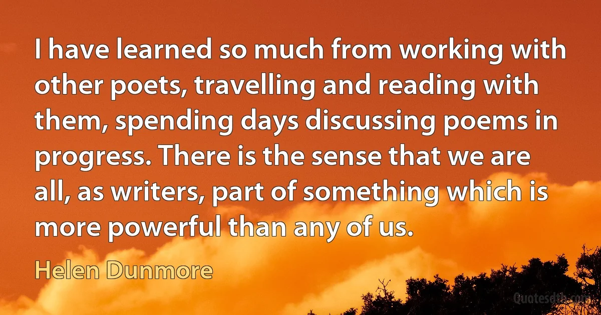 I have learned so much from working with other poets, travelling and reading with them, spending days discussing poems in progress. There is the sense that we are all, as writers, part of something which is more powerful than any of us. (Helen Dunmore)