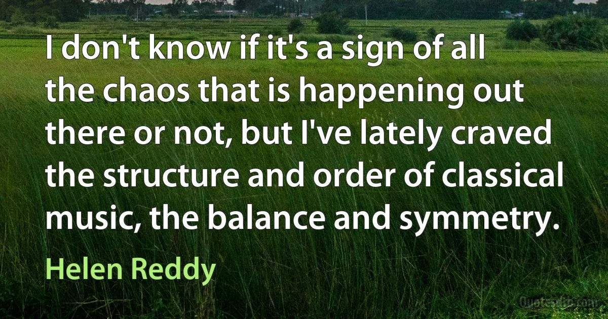 I don't know if it's a sign of all the chaos that is happening out there or not, but I've lately craved the structure and order of classical music, the balance and symmetry. (Helen Reddy)