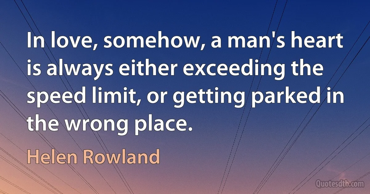 In love, somehow, a man's heart is always either exceeding the speed limit, or getting parked in the wrong place. (Helen Rowland)