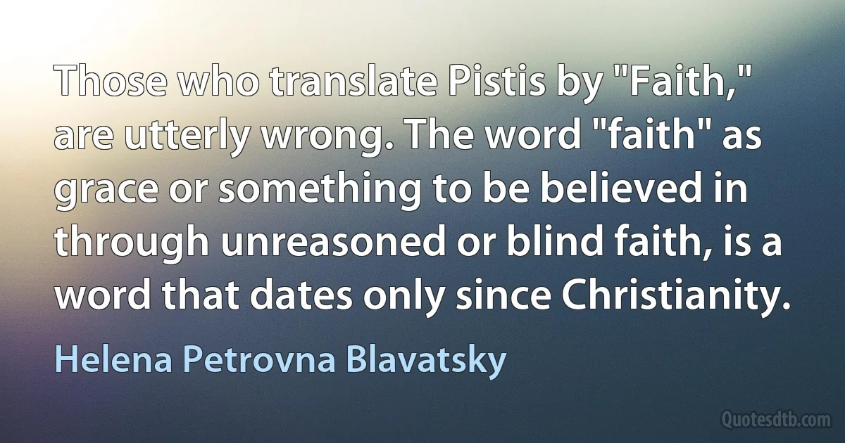 Those who translate Pistis by "Faith," are utterly wrong. The word "faith" as grace or something to be believed in through unreasoned or blind faith, is a word that dates only since Christianity. (Helena Petrovna Blavatsky)