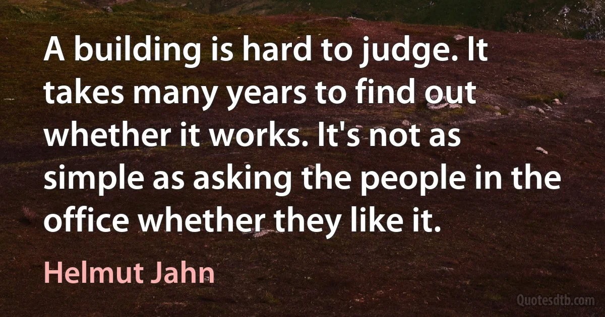 A building is hard to judge. It takes many years to find out whether it works. It's not as simple as asking the people in the office whether they like it. (Helmut Jahn)