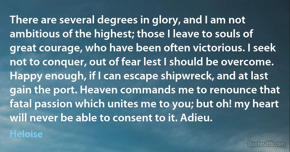 There are several degrees in glory, and I am not ambitious of the highest; those I leave to souls of great courage, who have been often victorious. I seek not to conquer, out of fear lest I should be overcome. Happy enough, if I can escape shipwreck, and at last gain the port. Heaven commands me to renounce that fatal passion which unites me to you; but oh! my heart will never be able to consent to it. Adieu. (Heloise)