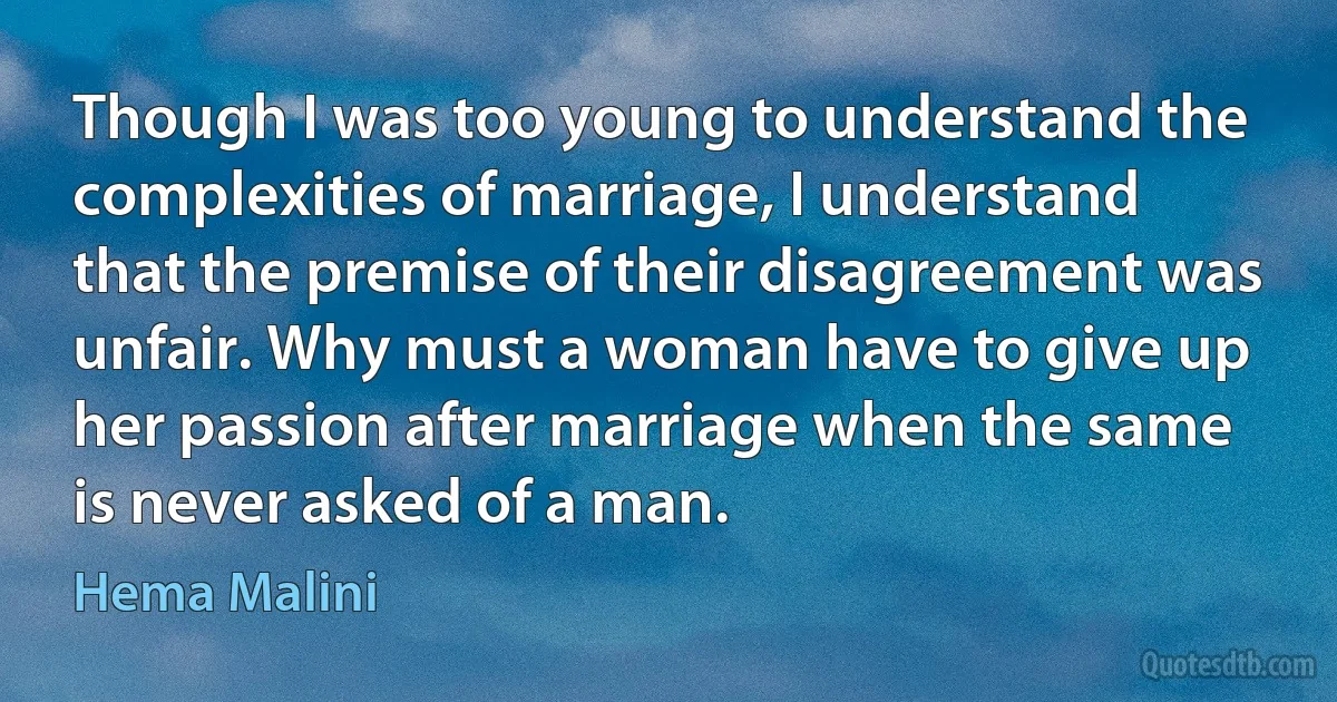 Though I was too young to understand the complexities of marriage, I understand that the premise of their disagreement was unfair. Why must a woman have to give up her passion after marriage when the same is never asked of a man. (Hema Malini)