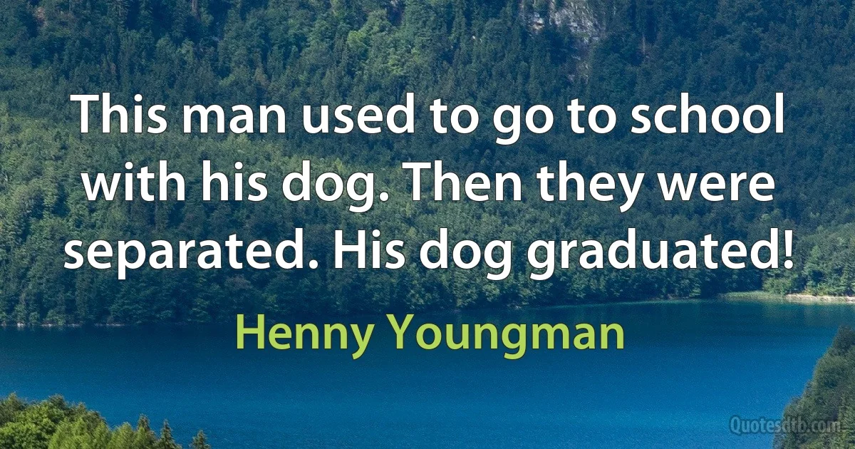 This man used to go to school with his dog. Then they were separated. His dog graduated! (Henny Youngman)