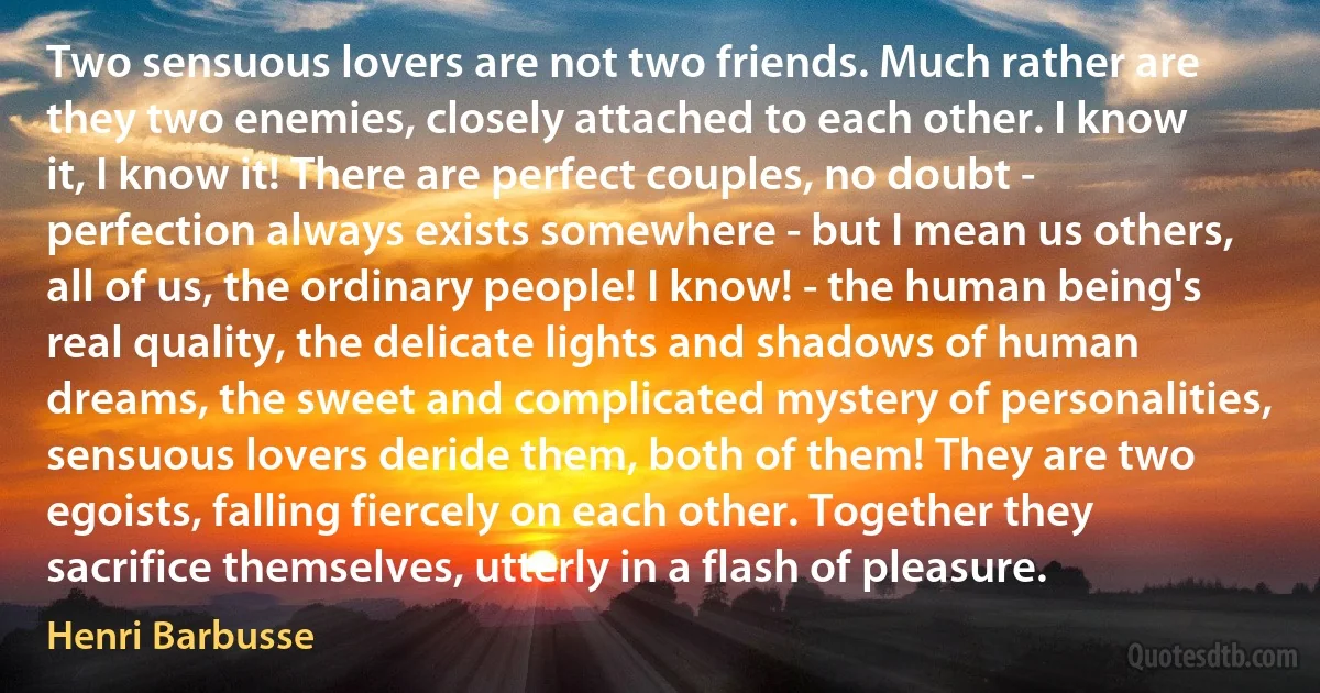 Two sensuous lovers are not two friends. Much rather are they two enemies, closely attached to each other. I know it, I know it! There are perfect couples, no doubt - perfection always exists somewhere - but I mean us others, all of us, the ordinary people! I know! - the human being's real quality, the delicate lights and shadows of human dreams, the sweet and complicated mystery of personalities, sensuous lovers deride them, both of them! They are two egoists, falling fiercely on each other. Together they sacrifice themselves, utterly in a flash of pleasure. (Henri Barbusse)